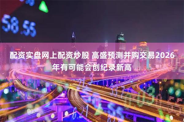 配资实盘网上配资炒股 高盛预测并购交易2026年有可能会创纪录新高