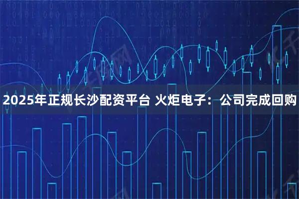 2025年正规长沙配资平台 火炬电子：公司完成回购