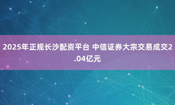 2025年正规长沙配资平台 中信证券大宗交易成交2.04亿元