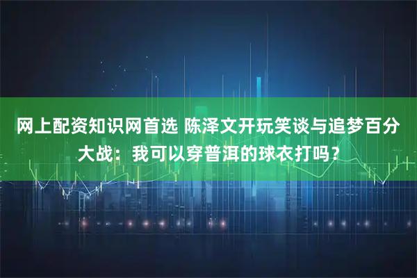 网上配资知识网首选 陈泽文开玩笑谈与追梦百分大战：我可以穿普洱的球衣打吗？