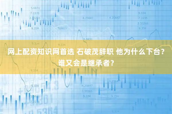 网上配资知识网首选 石破茂辞职 他为什么下台？谁又会是继承者？