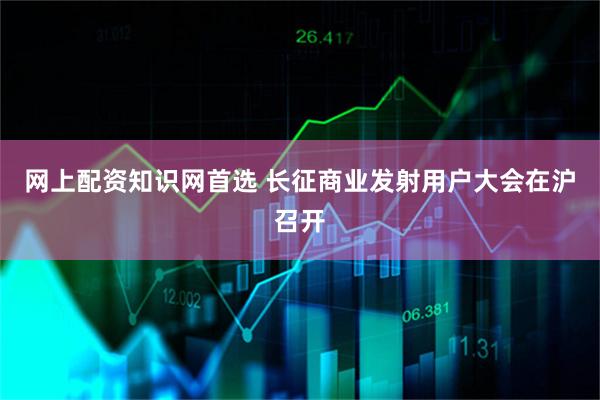 网上配资知识网首选 长征商业发射用户大会在沪召开