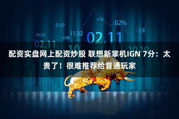配资实盘网上配资炒股 联想新掌机IGN 7分：太贵了！很难推荐给普通玩家