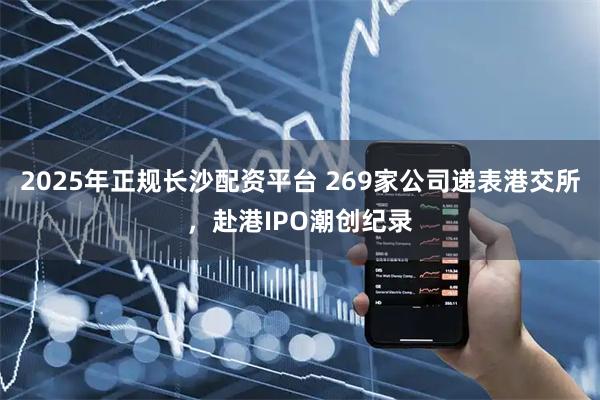 2025年正规长沙配资平台 269家公司递表港交所，赴港IPO潮创纪录