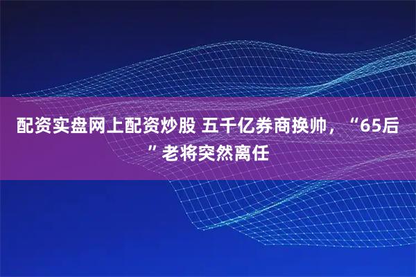 配资实盘网上配资炒股 五千亿券商换帅，“65后”老将突然离任