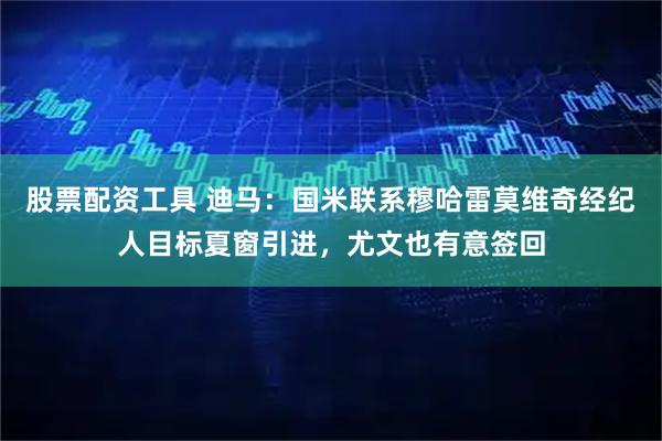 股票配资工具 迪马：国米联系穆哈雷莫维奇经纪人目标夏窗引进，尤文也有意签回