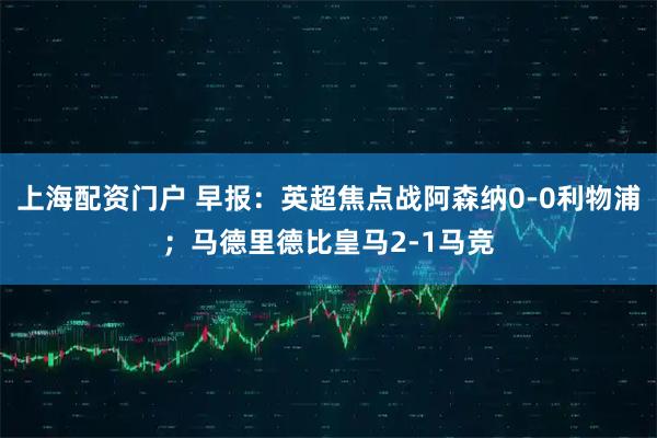 上海配资门户 早报：英超焦点战阿森纳0-0利物浦；马德里德比皇马2-1马竞