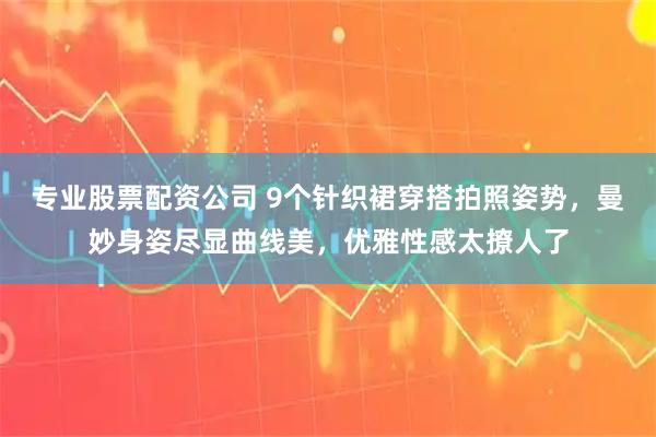 专业股票配资公司 9个针织裙穿搭拍照姿势，曼妙身姿尽显曲线美，优雅性感太撩人了