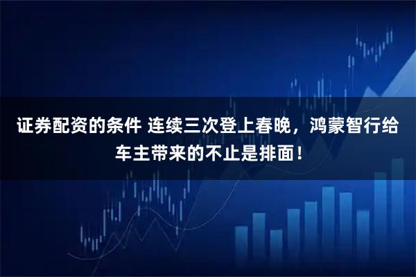 证券配资的条件 连续三次登上春晚，鸿蒙智行给车主带来的不止是排面！