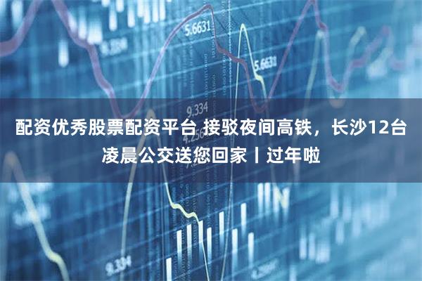 配资优秀股票配资平台 接驳夜间高铁，长沙12台凌晨公交送您回家丨过年啦