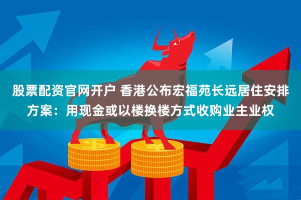 股票配资官网开户 香港公布宏福苑长远居住安排方案：用现金或以楼换楼方式收购业主业权