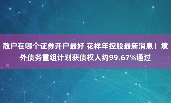 散户在哪个证券开户最好 花样年控股最新消息！境外债务重组计划获债权人约99.67%通过