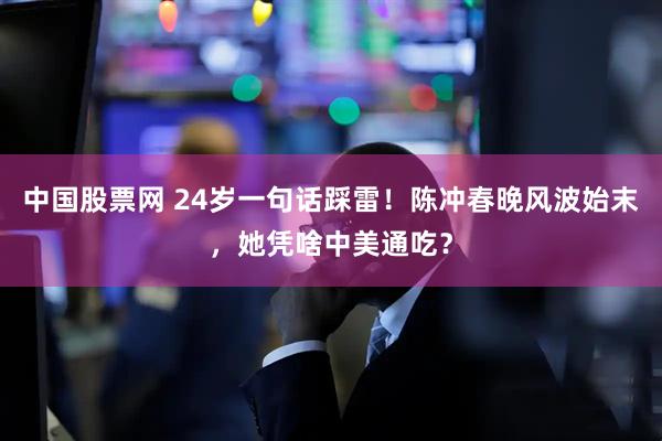中国股票网 24岁一句话踩雷！陈冲春晚风波始末，她凭啥中美通吃？