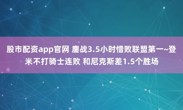 股市配资app官网 鏖战3.5小时惜败联盟第一~登米不打骑士连败 和尼克斯差1.5个胜场