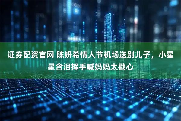 证券配资官网 陈妍希情人节机场送别儿子，小星星含泪挥手喊妈妈太戳心