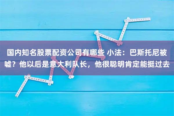 国内知名股票配资公司有哪些 小法：巴斯托尼被嘘？他以后是意大利队长，他很聪明肯定能挺过去