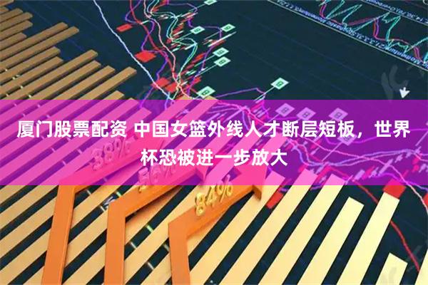 厦门股票配资 中国女篮外线人才断层短板，世界杯恐被进一步放大