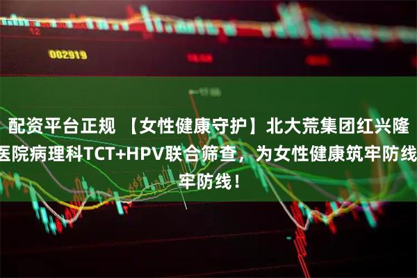 配资平台正规 【女性健康守护】北大荒集团红兴隆医院病理科TCT+HPV联合筛查，为女性健康筑牢防线！