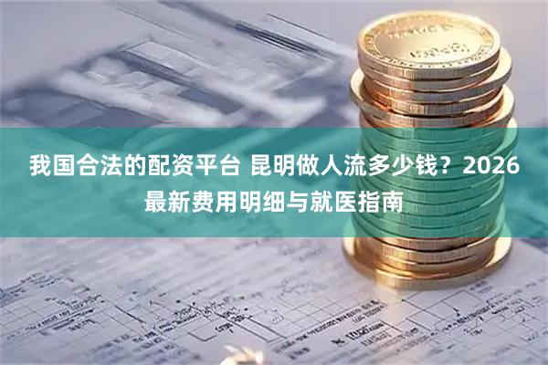 我国合法的配资平台 昆明做人流多少钱？2026最新费用明细与就医指南